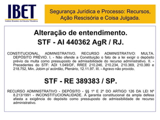 Alteração de entendimento. STF - AI 440362 AgR / RJ. CONSTITUCIONAL. ADMINISTRATIVO. RECURSO ADMINISTRATIVO: MULTA. DEPÓSITO PRÉVIO. I. - Não ofende a Constituição o fato de a lei exigir o depósito prévio da multa como pressuposto de admissibilidade do recurso administrativo. II. - Precedentes do STF: ADI 1.049/DF, RREE 210.246, 210.234, 210.369, 210.380 e 218.752, Min. Jobim p/ acórdão, Plenário, 12.11.97. III. - Agravo não provido. STF - RE 389383 / SP. RECURSO ADMINISTRATIVO - DEPÓSITO - §§ 1º E 2º DO ARTIGO 126 DA LEI Nº 8.213/1991 - INCONSTITUCIONALIDADE. A garantia constitucional da ampla defesa afasta a exigência do depósito como pressuposto de admissibilidade de recurso administrativo. Segurança Jurídica e Processo: Recursos, Ação Rescisória e Coisa Julgada. 