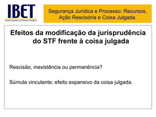 Efeitos da modificação da jurisprudência do STF frente à coisa julgada Rescisão, inexistência ou permanência? Súmula vinculante: efeito expansivo da coisa julgada. Segurança Jurídica e Processo: Recursos, Ação Rescisória e Coisa Julgada. 