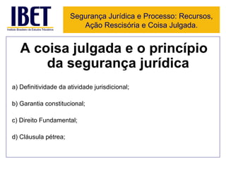 A coisa julgada e o princípio da segurança jurídica a) Definitividade da atividade jurisdicional; b) Garantia constitucional; c) Direito Fundamental; d) Cláusula pétrea; Segurança Jurídica e Processo: Recursos, Ação Rescisória e Coisa Julgada. 