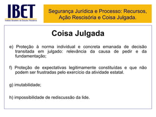 Coisa Julgada e) Proteção à norma individual e concreta emanada de decisão transitada em julgado: relevância da causa de pedir e da fundamentação; f) Proteção de expectativas legitimamente constituídas e que não podem ser frustradas pelo exercício da atividade estatal. g) imutabilidade; h) impossibilidade de rediscussão da lide. Segurança Jurídica e Processo: Recursos, Ação Rescisória e Coisa Julgada. 