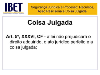 Coisa Julgada Art. 5º, XXXVI, CF  - a lei não prejudicará o direito adquirido, o ato jurídico perfeito e a coisa julgada; Segurança Jurídica e Processo: Recursos, Ação Rescisória e Coisa Julgada. 