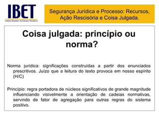 Coisa julgada: princípio ou norma? Norma jurídica: significações construídas a partir dos enunciados prescritivos. Juízo que a leitura do texto provoca em nosso espírito (H/C)  Princípio: regra portadora de núcleos significativos de grande magnitude influenciando visivelmente a orientação de cadeias normativas, servindo de fator de agregação para outras regras do sistema positivo. Segurança Jurídica e Processo: Recursos, Ação Rescisória e Coisa Julgada. 