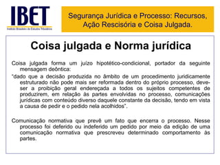 Coisa julgada e Norma jurídica Coisa julgada forma um juízo hipotético-condicional, portador da seguinte mensagem deôntica: “ dado que a decisão produzida no âmbito de um procedimento juridicamente estruturado não pode mais ser reformada dentro do próprio processo, deve-ser a proibição geral endereçada a todos os sujeitos competentes de produzirem, em relação às partes envolvidas no processo, comunicações jurídicas com conteúdo diverso daquele constante da decisão, tendo em vista a causa de pedir e o pedido nela acolhidos”. Comunicação normativa que prevê um fato que encerra o processo. Nesse processo foi deferido ou indeferido um pedido por meio da edição de uma comunicação normativa que prescreveu determinado comportamento às partes. Segurança Jurídica e Processo: Recursos, Ação Rescisória e Coisa Julgada. 