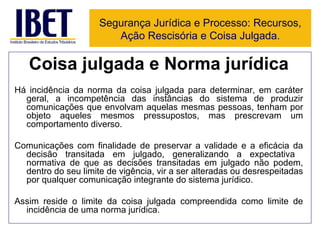 Coisa julgada e Norma jurídica Há incidência da norma da coisa julgada para determinar, em caráter geral, a incompetência das instâncias do sistema de produzir comunicações que envolvam aquelas mesmas pessoas, tenham por objeto aqueles mesmos pressupostos, mas prescrevam um comportamento diverso. Comunicações com finalidade de preservar a validade e a eficácia da decisão transitada em julgado, generalizando a expectativa  normativa de que as decisões transitadas em julgado não podem, dentro do seu limite de vigência, vir a ser alteradas ou desrespeitadas por qualquer comunicação integrante do sistema jurídico. Assim reside o limite da coisa julgada compreendida como limite de incidência de uma norma jurídica. Segurança Jurídica e Processo: Recursos, Ação Rescisória e Coisa Julgada. 