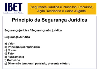 Princípio da Segurança Jurídica Segurança jurídica / Segurança não jurídica Segurança Jurídica a) Valor b) Princípio/Sobreprincípio c) Norma d) Fato e) Fundamento f) Conteúdo g) Dimensão temporal: passado, presente e futuro Segurança Jurídica e Processo: Recursos, Ação Rescisória e Coisa Julgada. 