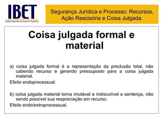 Coisa julgada formal e material a) coisa julgada formal é a representação da preclusão total, não cabendo recurso e gerando pressuposto para a coisa julgada material.  Efeito endoprocessual. b) coisa julgada material torna imutável e indiscutível a sentença, não sendo possível sua reapreciação em recurso.  Efeito endo/extraprocessual. Segurança Jurídica e Processo: Recursos, Ação Rescisória e Coisa Julgada. 