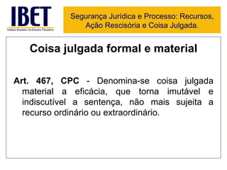 Coisa julgada formal e material Art. 467, CPC  - Denomina-se coisa julgada material a eficácia, que torna imutável e indiscutível a sentença, não mais sujeita a recurso ordinário ou extraordinário. Segurança Jurídica e Processo: Recursos, Ação Rescisória e Coisa Julgada. 