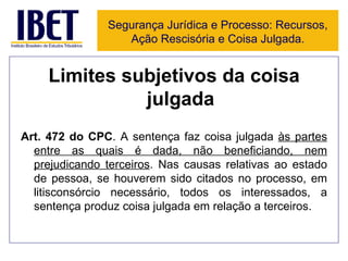 Limites subjetivos da coisa julgada Art. 472 do CPC . A sentença faz coisa julgada  às partes entre as quais é dada, não beneficiando, nem prejudicando terceiros . Nas causas relativas ao estado de pessoa, se houverem sido citados no processo, em litisconsórcio necessário, todos os interessados, a sentença produz coisa julgada em relação a terceiros. Segurança Jurídica e Processo: Recursos, Ação Rescisória e Coisa Julgada. 