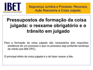Pressupostos de formação da coisa julgada: o reexame obrigatório e o trânsito em julgado Para a formação da coisa julgada são necessários dois requisitos: existência de um processo e que no processo seja proferida sentença de mérito (art.269 CPC). O principal efeito da coisa julgada é o de fazer cessar a lide. Segurança Jurídica e Processo: Recursos, Ação Rescisória e Coisa Julgada. 