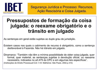 Pressupostos de formação da coisa julgada: o reexame obrigatório e o trânsito em julgado As sentenças em geral estão sujeitas ao duplo grau de jurisdição. Existem casos nos quais o cabimento de recurso é obrigatório, como a sentença desfavorável à Fazenda. Não há trânsito em julgado. Dinamarco: “Também não têm a mínima possibilidade de obter coisa julgada, quer formal, quer material, as sentenças sujeitas à devolução oficial, ou reexame necessário, indicados no art.475 do CPC e em algumas leis específicas”.  (Instituições de Direito Processual Civil. V.III. Malheiros: São Paulo, 2002.p.310) Segurança Jurídica e Processo: Recursos, Ação Rescisória e Coisa Julgada. 