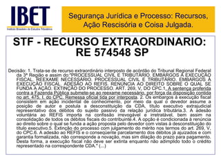 STF - RECURSO EXTRAORDINÁRIO: RE 574548 SP   Decisão:   1. Trata-se de recurso extraordinário interposto de acórdão do Tribunal Regional Federal da 3ª Região e assim do:"PROCESSUAL CIVIL E TRIBUTÁRIO. EMBARGOS À EXECUÇÃO FISCAL. REEXAME NECESSÁRIO. PROCESSUAL CIVIL E TRIBUTÁRIO. EMBARGOS À EXECUÇÃO FISCAL. ADESÃO AO REFIS. RENÚNCIA AO DIREITO SOBRE O QUAL SE FUNDA A AÇÃO. EXTINÇÃO DO PROCESSO. ART. 269, V, DO CPC.1 . A sentença proferida contra a Fazenda Pública submete-se ao reexame necessário, por força da disposição contida no art. 475, I, do CPC. Remessa oficial tida por interposta . 2. Os embargos á execução fiscal consistem em ação incidental de conhecimento, por meio da qual o devedor assume a posição de autor e postula a desconstituição da CDA, título executivo extrajudicial representativo dos débitos do sujeito passivo da relação jurídica tributária.3. A adesão voluntária ao REFIS importa na confissão irrevogável e irretratável, bem assim na consolidação de todos os débitos fiscais do contribuinte.4. A opção é condicionada à renúncia ao direito sobre o qual se funda a ação proposta pelo devedor com vistas à desconstituição do título executivo.5. Extinção do processo com julgamento do mérito nos termos do art. 269, V, do CPC.6. A adesão ao REFIS e o conseqüente parcelamento dos débitos já ajuizados e com garantia formalizada, não corresponde a novação, mas sim dilação do prazo para pagamento. Desta forma, a execução fiscal não deve ser extinta enquanto não adimplido todo o crédito representado na correspondente CDA." (...) Segurança Jurídica e Processo: Recursos, Ação Rescisória e Coisa Julgada. 