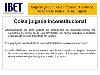 Coisa julgada inconstitucional Modificabilidade da coisa julgada em decorrência da mudança havida nos elementos de direito ou de fato formadores da norma individual e concreta emanada da decisão transitada em julgado. A coisa julgada só não desfruta da imodificabilidade relativamente ao futuro. A modificabilidade a que se submete a decisão com trânsito em julgado depende de uma nova sentença, e só produz efeitos para o futuro, pois nenhum efeito retroativo tem o segundo julgado; o efeito é  ex nunc . Segurança Jurídica e Processo: Recursos, Ação Rescisória e Coisa Julgada. 