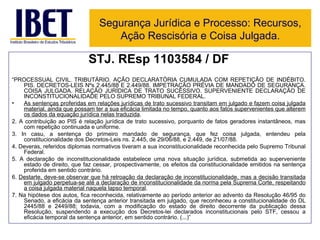 STJ. REsp 1103584 / DF “ PROCESSUAL CIVIL. TRIBUTÁRIO. AÇÃO DECLARATÓRIA CUMULADA COM REPETIÇÃO DE INDÉBITO. PIS. DECRETOS-LEIS Nºs 2.445/88 E 2.449/88. IMPETRAÇÃO PRÉVIA DE MANDADO DE SEGURANÇA. COISA JULGADA. RELAÇÃO JURÍDICA DE TRATO SUCESSIVO. SUPERVENIENTE DECLARAÇÃO DE INCONSTITUCIONALIDADE PELO SUPREMO TRIBUNAL FEDERAL.  As sentenças proferidas em relações jurídicas de trato sucessivo transitam em julgado e fazem coisa julgada material, ainda que possam ter a sua eficácia limitada no tempo, quanto aos fatos supervenientes que alterem os dados da equação jurídica nelas traduzida .  2. A contribuição ao PIS é relação jurídica de trato sucessivo, porquanto de fatos geradores instantâneos, mas com repetição continuada e uniforme.  3. In casu, a sentença do primeiro mandado de segurança, que fez coisa julgada, entendeu pela constitucionalidade dos Decretos-Leis ns. 2.445, de 29/06/88, e 2.449, de 21/07/88.  4. Deveras, referidos diplomas normativos tiveram a sua inconstitucionalidade reconhecida pelo Supremo Tribunal Federal.  5. A declaração de inconstitucionalidade estabelece uma nova situação jurídica, submetida ao superveniente estado de direito, que faz cessar, prospectivamente, os efeitos da constitucionalidade emitidos na sentença proferida em sentido contrário.  6.  Destarte, deve-se observar que há retroação da declaração de inconstitucionalidade, mas a decisão transitada em julgado perpetua-se até a declaração de inconstitucionalidade da norma pela Suprema Corte, respeitando a coisa julgada material naquela lapso temporal .  7. Na hipótese dos autos, fica reconhecida, relativamente ao período anterior ao advento da Resolução 46/95 do Senado, a eficácia da sentença anterior transitada em julgado, que reconheceu a constitucionalidade do DL 2445/88 e 2449/88; todavia, com a modificação do estado de direito decorrente da publicação dessa Resolução, suspendendo a execução dos Decretos-lei declarados inconstitucionais pelo STF, cessou a eficácia temporal da sentença anterior, em sentido contrário. (...)” Segurança Jurídica e Processo: Recursos, Ação Rescisória e Coisa Julgada. 