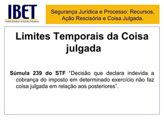 Limites Temporais da Coisa julgada  Súmula 239 do STF  “Decisão que declara indevida a cobrança do imposto em determinado exercício não faz coisa julgada em relação aos posteriores”.  Segurança Jurídica e Processo: Recursos, Ação Rescisória e Coisa Julgada. 