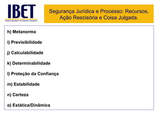 Segurança Jurídica e Processo: Recursos, Ação Rescisória e Coisa Julgada. h) Metanorma i) Previsibilidade j) Calculabilidade k) Determinabilidade l) Proteção da Confiança m) Estabilidade n) Certeza o) Estática/Dinâmica 