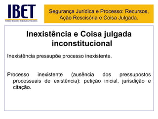 Inexistência e Coisa julgada inconstitucional Inexistência pressupõe processo inexistente. Processo inexistente (ausência dos pressupostos processuais de existência): petição inicial, jurisdição e citação. Segurança Jurídica e Processo: Recursos, Ação Rescisória e Coisa Julgada. 
