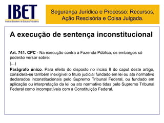 A execução de sentença inconstitucional Art. 741. CPC  - Na execução contra a Fazenda Pública, os embargos só poderão versar sobre:  (...) Parágrafo único . Para efeito do disposto no inciso II do caput deste artigo, considera-se também inexigível o título judicial fundado em lei ou ato normativo declarados inconstitucionais pelo Supremo Tribunal Federal, ou fundado em aplicação ou interpretação da lei ou ato normativo tidas pelo Supremo Tribunal Federal como incompatíveis com a Constituição Federal.  Segurança Jurídica e Processo: Recursos, Ação Rescisória e Coisa Julgada. 