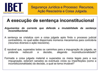 A execução de sentença inconstitucional Argumentos da corrente que defende a imutabilidade da sentença inconstitucional. A sentença se cristaliza com a coisa julgada após findo o processo judicial contraditório, no qual estão disponíveis inúmeros mecanismos para controlá-la (recursos diversos e ação rescisória).  É razoável que, superados todos os caminhos para a impugnação do julgado, se pretenda rediscutir a decisão, alegando inconstitucionalidade? Formada a coisa julgada material e superados os meios legais para a sua impugnação, estariam sanados os eventuais vícios ou imperfeições (como a inconstitucionalidade) da decisão, a qual se torna imutável? Segurança Jurídica e Processo: Recursos, Ação Rescisória e Coisa Julgada. 