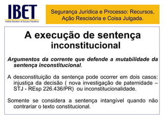 A execução de sentença  inconstitucional Argumentos da corrente que defende a mutabilidade da sentença inconstitucional . A desconstituição da sentença pode ocorrer em dois casos: injustiça da decisão ( nova investigação de paternidade – STJ - REsp 226.436/PR)  ou inconstitucionalidade. Somente se considera a sentença intangível quando não contrariar o texto constitucional. Segurança Jurídica e Processo: Recursos, Ação Rescisória e Coisa Julgada. 