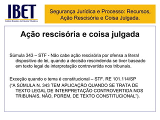 Ação rescisória e coisa julgada Súmula 343 – STF - Não cabe ação rescisória por ofensa a literal dispositivo de lei, quando a decisão rescindenda se tiver baseado em texto legal de interpretação controvertida nos tribunais.  Exceção quando o tema é constitucional – STF. RE 101.114/SP  (“A SÚMULA N. 343 TEM APLICAÇÃO QUANDO SE TRATA DE TEXTO LEGAL DE INTERPRETAÇÃO CONTROVERTIDA NOS TRIBUNAIS, NÃO, POREM, DE TEXTO CONSTITUCIONAL”). Segurança Jurídica e Processo: Recursos, Ação Rescisória e Coisa Julgada. 
