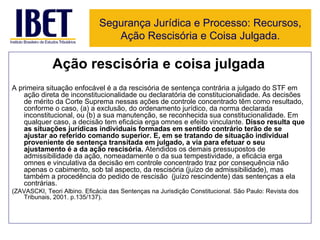 Ação rescisória e coisa julgada A primeira situação enfocável é a da rescisória de sentença contrária a julgado do STF em ação direta de inconstitucionalidade ou declaratória de constitucionalidade. As decisões de mérito da Corte Suprema nessas ações de controle concentrado têm como resultado, conforme o caso, (a) a exclusão, do ordenamento jurídico, da norma declarada inconstitucional, ou (b) a sua manutenção, se reconhecida sua constitucionalidade. Em qualquer caso, a decisão tem eficácia erga omnes e efeito vinculante.  Disso resulta que as situações jurídicas individuais formadas em sentido contrário terão de se ajustar ao referido comando superior. E, em se tratando de situação individual proveniente de sentença transitada em julgado, a via para efetuar o seu ajustamento é a da ação rescisória.  Atendidos os demais pressupostos de admissibilidade da ação, nomeadamente o da sua tempestividade, a eficácia erga omnes e vinculativa da decisão em controle concentrado traz por consequência não apenas o cabimento, sob tal aspecto, da rescisória (juízo de admissibilidade), mas também a procedência do pedido de rescisão  (juízo rescindente) das sentenças a ela contrárias.  (ZAVASCKI, Teori Albino. Eficácia das Sentenças na Jurisdição Constitucional. São Paulo: Revista dos Tribunais, 2001. p.135/137). Segurança Jurídica e Processo: Recursos, Ação Rescisória e Coisa Julgada. 