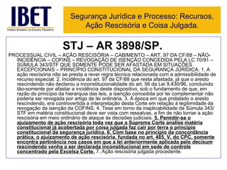 STJ – AR 3898/SP. PROCESSUAL CIVIL – AÇÃO RESCISÓRIA – CABIMENTO – ART. 97 DA CF/88 – NÃO-INCIDÊNCIA – COFINS – REVOGAÇÃO DE ISENÇÃO CONCEDIDA PELA LC 70/91 – SÚMULA 343/STF QUE SOMENTE PODE SER AFASTADA EM SITUAÇÕES EXCEPCIONAIS – PRINCÍPIO CONSTITUCIONAL DA SEGURANÇA JURÍDICA. 1. A ação rescisória não se presta a rever regra técnica relacionada com a admissibilidade de recurso especial. 2. Incidência do art. 97 da CF/88 que resta afastada, já que o aresto rescindendo não declarou a inconstitucionalidade do art. 56 da Lei 9.430/96, concluindo tão-somente por afastar a incidência deste dispositivo, sob o fundamento de que, em razão do princípio da hierarquia das leis, a isenção concedida por lei complementar não poderia ser revogada por artigo de lei ordinária. 3. À época em que prolatado o aresto rescindendo, era controvertida a interpretação desta Corte em relação à legitimidade da revogação da isenção da COFINS. 4. Tese em torno da inaplicabilidade da Súmula 343/STF em matéria constitucional deve ser vista com ressalvas, a fim de não tornar a ação rescisória em meio ordinário de ataque às decisões judiciais.  5. Permitir-se o ajuizamento de ação rescisória toda vez que a Suprema Corte analise matéria constitucional já acobertada por coisa julgada faz cair por terra o princípio constitucional da segurança jurídica. 6. Com base no princípio da concordância prática, o ajuizamento de ação rescisória, fundada no art. 485, V, do CPC, somente encontra pertinência nos casos em que a lei anteriormente aplicada pelo  decisum  rescindendo venha a ser declarada inconstitucional em sede de controle concentrado pela Excelsa Corte.  7. Ação rescisória julgada procedente.  Segurança Jurídica e Processo: Recursos, Ação Rescisória e Coisa Julgada. 