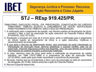 STJ – REsp 919.425/PR . TRIBUTÁRIO. EXECUÇÃO FISCAL. ITR. PRESCRIÇÃO. CONSTITUIÇÃO DO CRÉDITO TRIBUTÁRIO. TRIBUTO SUJEITO A LANÇAMENTO DE OFÍCIO. NOTIFICAÇÃO PARA PAGAMENTO DO TRIBUTO. DIES A QUO DA PRESCRIÇÃO. 1. A notificação para o pagamento da exação, nos tributos sujeitos ao lançamento de ofício, constitui o dies a quo da prescrição da ação executiva da Fazenda Pública (REsp. 673.654/SC, DJU 19.12.05). 2. Paralisado o processo por mais de 5 (cinco) anos, entre a notificação para o pagamento do tributo sujeito ao lançamento de ofício e a ação executiva, impõe-se o reconhecimento da prescrição. 3.  É que após o decurso de determinado tempo, sem promoção da parte interessada na interposição de execução fiscal, deve-se estabilizar o suposto conflito, pela via da prescrição, impondo segurança jurídica aos litigantes, uma vez que afronta os princípios informadores do sistema tributário a prescrição indefinida. 4. In casu, decorreu mais de cinco anos entre a notificação do lançamento do crédito tributário, em 1996 (19.07.1996) e a propositura da ação de execução fiscal (27.03.2002), razão pela qual mister reconhecer a ocorrência da prescrição. 5. Deveras, mesmo que se considerasse o  dies a quo  da prescrição na data do vencimento da obrigação (30.12.96), estaria prescrita a ação da Fazenda Pública. 6. Recurso Especial desprovido. Segurança Jurídica e Processo: Recursos, Ação Rescisória e Coisa Julgada. 