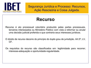 Recurso Recurso é ato processual voluntário produzido pelas partes processuais, terceiros interessados ou Ministério Público com vista a reformar ou anular uma decisão judicial proferida e que contraria seus interesses jurídicos. O direito de recurso decorre do princípio do duplo grau de jurisdição. Art.5º, LV, CF. Os requisitos do recurso são classificados em: legitimidade para recorrer; interesse-adequação e oportunidade-regularidade.  Segurança Jurídica e Processo: Recursos, Ação Rescisória e Coisa Julgada. 
