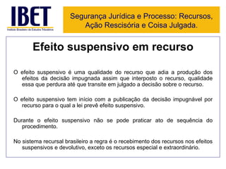Efeito suspensivo em recurso O efeito suspensivo é uma qualidade do recurso que adia a produção dos efeitos da decisão impugnada assim que interposto o recurso, qualidade essa que perdura até que transite em julgado a decisão sobre o recurso. O efeito suspensivo tem início com a publicação da decisão impugnável por recurso para o qual a lei prevê efeito suspensivo. Durante o efeito suspensivo não se pode praticar ato de sequência do procedimento. No sistema recursal brasileiro a regra é o recebimento dos recursos nos efeitos suspensivos e devolutivo, exceto os recursos especial e extraordinário. Segurança Jurídica e Processo: Recursos, Ação Rescisória e Coisa Julgada. 