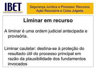 Liminar em recurso A liminar é uma ordem judicial antecipada e provisória. Liminar cautelar: destina-se à proteção do resultado útil do processo principal em razão da plausibilidade dos fundamentos invocados  Segurança Jurídica e Processo: Recursos, Ação Rescisória e Coisa Julgada. 