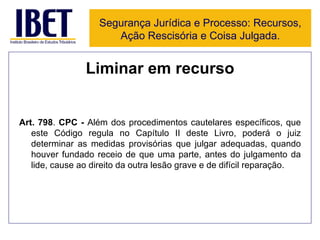 Liminar em recurso Art. 798 .  CPC -  Além dos procedimentos cautelares específicos, que este Código regula no Capítulo II deste Livro, poderá o juiz determinar as medidas provisórias que julgar adequadas, quando houver fundado receio de que uma parte, antes do julgamento da lide, cause ao direito da outra lesão grave e de difícil reparação. Segurança Jurídica e Processo: Recursos, Ação Rescisória e Coisa Julgada. 