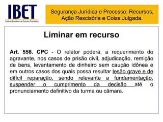 Liminar em recurso Art.   558. CPC  - O relator poderá, a requerimento do agravante, nos casos de prisão civil, adjudicação, remição de bens, levantamento de dinheiro sem caução idônea e em outros casos dos quais possa resultar  lesão grave e de difícil reparação, sendo relevante a fundamentação, suspender o cumprimento da decisão  até o pronunciamento definitivo da turma ou câmara. Segurança Jurídica e Processo: Recursos, Ação Rescisória e Coisa Julgada. 