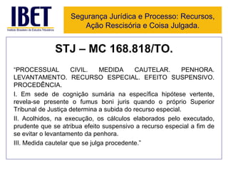 STJ – MC 168.818/TO. “ PROCESSUAL CIVIL. MEDIDA CAUTELAR. PENHORA. LEVANTAMENTO. RECURSO ESPECIAL. EFEITO SUSPENSIVO. PROCEDÊNCIA.  I. Em sede de cognição sumária na específica hipótese vertente, revela-se presente o fumus boni juris quando o próprio Superior Tribunal de Justiça determina a subida do recurso especial.  II. Acolhidos, na execução, os cálculos elaborados pelo executado, prudente que se atribua efeito suspensivo a recurso especial a fim de se evitar o levantamento da penhora.  III. Medida cautelar que se julga procedente.” Segurança Jurídica e Processo: Recursos, Ação Rescisória e Coisa Julgada. 