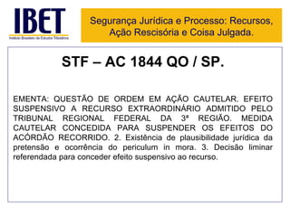 STF – AC 1844 QO / SP. EMENTA: QUESTÃO DE ORDEM EM AÇÃO CAUTELAR. EFEITO SUSPENSIVO A RECURSO EXTRAORDINÁRIO ADMITIDO PELO TRIBUNAL REGIONAL FEDERAL DA 3ª REGIÃO. MEDIDA CAUTELAR CONCEDIDA PARA SUSPENDER OS EFEITOS DO ACÓRDÃO RECORRIDO. 2. Existência de plausibilidade jurídica da pretensão e ocorrência do periculum in mora. 3. Decisão liminar referendada para conceder efeito suspensivo ao recurso. Segurança Jurídica e Processo: Recursos, Ação Rescisória e Coisa Julgada. 
