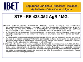 STF - RE 433.352 AgR / MG. EMENTA: CONSTITUCIONAL. TRIBUTÁRIO. IMPOSTO SOBRE SERVIÇOS. ISS. ENTIDADES AUTORIZADAS A FUNCIONAR PELO BANCO CENTRAL DO BRASIL. LEI COMPLEMENTAR DE NORMAS GERAIS QUE AFASTA A TRIBUTAÇÃO. DESCARACTERIZAÇÃO DE ISENÇÃO HETERÔNOMA. CORRETO PAPEL DAS NORMAS GERAIS EM MATÉRIA TRIBUTÁRIA.  A Segunda Turma desta Corte firmou precedentes no sentido da não incidência do ISS sobre as atividades desempenhadas por instituições autorizadas a funcionar pelo Banco Central do Brasil - BACEN.  A observância de normas gerais em matéria tributária é imperativo de segurança jurídica , na medida em que é necessário assegurar tratamento centralizado a alguns temas para que seja possível estabilizar legitimamente expectativas. Neste contexto, "gerais" não significa "genéricas", mas sim "aptas a vincular todos os entes federados e os administrados".  3. Diferença entre isenção heterônoma, vedada pela Constituição, e normas gerais em matéria tributária. Estabelecer a diferenciação entre serviços financeiros e demais tipos de serviço faz parte do papel da União como representante da Nação. Ademais, os entes federados e a população municipal participam da vida política da Federação, representados pelo Senado e pela Câmara dos Deputados, de modo a descaracterizar quebra de autonomia ou falta de mandato de representação. Agravo regimental ao qual se nega provimento. Segurança Jurídica e Processo: Recursos, Ação Rescisória e Coisa Julgada. 