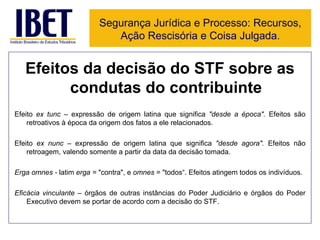 Efeitos da decisão do STF sobre as condutas do contribuinte Efeito  ex tunc –  expressão de origem latina que significa  "desde a época".  Efeitos são retroativos à época da origem dos fatos a ele relacionados. Efeito  ex nunc –  expressão de origem latina que significa  "desde agora".  Efeitos não retroagem, valendo somente a partir da data da decisão tomada. Erga omnes -  latim  erga =  "contra", e  omnes  = "todos“. Efeitos atingem todos os indivíduos. Eficácia vinculante  – órgãos de outras instâncias do Poder Judiciário e órgãos do Poder Executivo devem se portar de acordo com a decisão do STF. Segurança Jurídica e Processo: Recursos, Ação Rescisória e Coisa Julgada. 