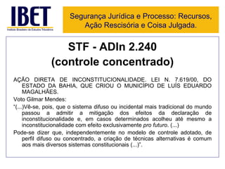 STF - ADIn 2.240 (controle concentrado) AÇÃO DIRETA DE INCONSTITUCIONALIDADE. LEI N. 7.619/00, DO ESTADO DA BAHIA, QUE CRIOU O MUNICÍPIO DE LUÍS EDUARDO MAGALHÃES. Voto Gilmar Mendes: “ (...)Vê-se, pois, que o sistema difuso ou incidental mais tradicional do mundo passou a admitir a mitigação dos efeitos da declaração de inconstitucionalidade e, em casos determinados acolheu até mesmo a inconstitucionalidade com efeito exclusivamente  pro futuro . (...) Pode-se dizer que, independentemente no modelo de controle adotado, de perfil difuso ou concentrado, a criação de técnicas alternativas é comum aos mais diversos sistemas constitucionais (...)”. Segurança Jurídica e Processo: Recursos, Ação Rescisória e Coisa Julgada. 