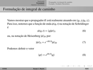 Motivac¸ ˜ao 
Formulac¸ ˜ao 
Algumas referˆencias 
Propagador via integral de caminho 
Exemplo: Oscilador Harmˆonico 
Formulac¸ ˜ao de integral de caminho 
Vamos mostrar que o propagador K est´a realmente atuando em hqf ; tf jqi; tii. 
Para isso, notemos que a func¸ ˜ao de onda  (q; t) na notac¸ ˜ao de Schr¨odinger 
´e 
 (q; t) = hqj tiS (6) 
ou, na notac¸ ˜ao de Heisenberg j iH por: 
j tiS = eiHt=~j iH (7) 
Podemos definir o vetor 
jqti = eiHt=~jqi (8) 
UFSM Dyana C. Duarte 10/42 
 