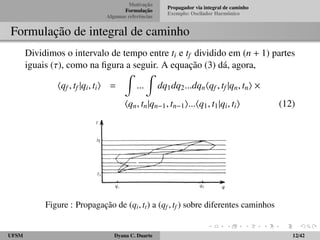Motivac¸ ˜ao 
Formulac¸ ˜ao 
Algumas referˆencias 
Propagador via integral de caminho 
Exemplo: Oscilador Harmˆonico 
Formulac¸ ˜ao de integral de caminho 
Dividimos o intervalo de tempo entre ti e tf dividido em (n + 1) partes 
iguais (), como na figura a seguir. A equac¸ ˜ao (3) d´a, agora, 
hqf ; tf jqi; tii = 
Z 
::: 
Z 
dq1dq2:::dqnhqf ; tf jqn; tni  
hqn; tnjqn1; tn1i:::hq1; t1jqi; tii (12) 
Figure : Propagac¸ ˜ao de (qi; tt) a (qf ; tf ) sobre diferentes caminhos 
UFSM Dyana C. Duarte 12/42 
 