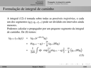Motivac¸ ˜ao 
Formulac¸ ˜ao 
Algumas referˆencias 
Propagador via integral de caminho 
Exemplo: Oscilador Harmˆonico 
Formulac¸ ˜ao de integral de caminho 
A integral (12) ´e tomada sobre todas as poss´ıveis trajet´orias, e cada 
um dos segmentos (qjtj; qj1tj1) pode ser dividido em intervalos ainda 
menores. 
Podemos calcular o propagador por um pequeno segmento da integral 
de caminho. De (8) temos: 
hqj+1; tj+1jqjtji = hqj+1jeiH=~jqji 
= (qj+1  qj)  
i 
~ 
hqj+1jHjqji 
= 
1 
2~ 
Z 
dp exp 
 i 
~ 
 
 
p(qj+1  qj) 
i 
~ 
D 
qj+1jHjqj 
E 
(13) 
UFSM Dyana C. Duarte 13/42 
 