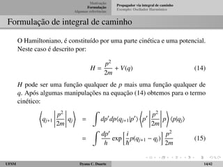 Motivac¸ ˜ao 
Formulac¸ ˜ao 
Algumas referˆencias 
Propagador via integral de caminho 
Exemplo: Oscilador Harmˆonico 
Formulac¸ ˜ao de integral de caminho 
O Hamiltoniano, ´e constitu´ıdo por uma parte cin´etica e uma potencial. 
Neste caso ´e descrito por: 
H = 
p2 
2m + V(q) (14) 
H pode ser uma func¸ ˜ao qualquer de p mais uma func¸ ˜ao qualquer de 
q. Ap´os algumas manipulac¸ ˜oes na equac¸ ˜ao (14) obtemos para o termo 
cin´etico: 
* 
qj+1 
 