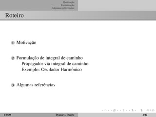 Motivac¸ ˜ao 
Formulac¸ ˜ao 
Algumas referˆencias 
Roteiro 
1 Motivac¸ ˜ao 
2 Formulac¸ ˜ao de integral de caminho 
Propagador via integral de caminho 
Exemplo: Oscilador Harmˆonico 
3 Algumas referˆencias 
UFSM Dyana C. Duarte 2/42 
 