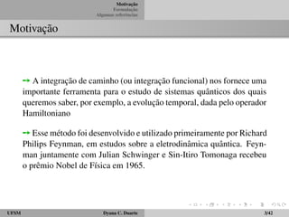 Motivac¸ ˜ao 
Formulac¸ ˜ao 
Algumas referˆencias 
Motivac¸ ˜ao 
ÙA integrac¸ ˜ao de caminho (ou integrac¸ ˜ao funcional) nos fornece uma 
importante ferramenta para o estudo de sistemas quˆanticos dos quais 
queremos saber, por exemplo, a evoluc¸ ˜ao temporal, dada pelo operador 
Hamiltoniano 
ÙEssem´etodo foi desenvolvido e utilizado primeiramente por Richard 
Philips Feynman, em estudos sobre a eletrodinˆamica quˆantica. Feyn-man 
juntamente com Julian Schwinger e Sin-Itiro Tomonaga recebeu 
o prˆemio Nobel de F´ısica em 1965. 
UFSM Dyana C. Duarte 3/42 
 