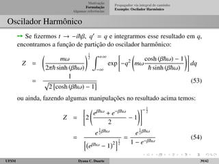 Motivac¸ ˜ao 
Formulac¸ ˜ao 
Algumas referˆencias 
Propagador via integral de caminho 
Exemplo: Oscilador Harmˆonico 
Formulac¸ ˜ao de integral de caminho 
De forma an´aloga, para o termo de potencial: 
hqj+1jV(q)jqji = V 
qj+1 + qj 
2 
 
hqj+1jqji 
= V 
qj+1 + qj 
2 
 
(qj+1  qj) 
= 
Z 
dp 
h 
exp 
 i 
~ 
p(qj+1  qj) 
 
V(¯qj) (16) 
em que ¯qj = 1 
2 (qj + qj1). 
UFSM Dyana C. Duarte 15/42 
 
