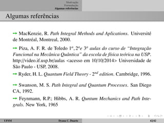 Motivac¸ ˜ao 
Formulac¸ ˜ao 
Algumas referˆencias 
Propagador via integral de caminho 
Exemplo: Oscilador Harmˆonico 
Formulac¸ ˜ao de integral de caminho 
Ù No limite cont´ınuo, q ´e uma func¸ ˜ao de t, e a integral ´e uma integral 
funcional, ou seja, uma integral sobre todas as func¸ ˜oes. Isso ´e infinito-dimensional. 
A express˜ao (19) ´e a express˜ao da integral de caminho 
para a amplitude de transic¸ ˜ao de (qi; ti) a (qf ; tf ). 
Ù Cada func¸ ˜ao q(t) e p(t) define um caminho no espac¸o de fase. Na 
formulac¸ ˜ao de integral de caminho devemos explicitar a express˜ao para 
a amplitude de transic¸ ˜ao, que ´e melhor adaptada para os problemas de 
dispers˜ao. 
ÙAs quantidades p e q ocorrentes na integral s˜ao quantidades cl´assicas, 
n˜ao operadores, (c-numbers, n˜ao q-numbers). 
UFSM Dyana C. Duarte 18/42 
 
