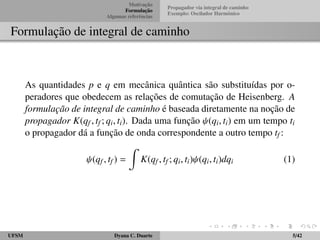 Motivac¸ ˜ao 
Formulac¸ ˜ao 
Algumas referˆencias 
Propagador via integral de caminho 
Exemplo: Oscilador Harmˆonico 
Formulac¸ ˜ao de integral de caminho 
As quantidades p e q em mecˆanica quˆantica s˜ao substitu´ıdas por o-peradores 
que obedecem as relac¸ ˜oes de comutac¸ ˜ao de Heisenberg. A 
formula¸c˜ao de integral de caminho ´e baseada diretamente na noc¸ ˜ao de 
propagador K(qf ; tf ; qi; ti). Dada uma func¸ ˜ao  (qi; ti) em um tempo ti 
o propagador d´a a func¸ ˜ao de onda correspondente a outro tempo tf : 
 (qf ; tf ) = 
Z 
K(qf ; tf ; qi; ti) (qi; ti)dqi (1) 
UFSM Dyana C. Duarte 5/42 
 