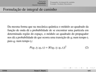 Motivac¸ ˜ao 
Formulac¸ ˜ao 
Algumas referˆencias 
Propagador via integral de caminho 
Exemplo: Oscilador Harmˆonico 
Formulac¸ ˜ao de integral de caminho 
Da mesma forma que na mecˆanica quˆantica o m´odulo ao quadrado da 
func¸ ˜ao de onda d´a a probabilidade de se encontrar uma part´ıcula em 
determinada regi˜ao do espac¸o, o m´odulo ao quadrado do propagador 
nos d´a a probabilidade de que ocorra uma transic¸ ˜ao de qi num tempo ti 
para qf num tempo tf : 
P(qf ; tf ; qi; ti) = jK(qf ; tf ; qi; ti)j2 (2) 
UFSM Dyana C. Duarte 6/42 
 