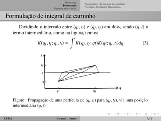 Motivac¸ ˜ao 
Formulac¸ ˜ao 
Algumas referˆencias 
Propagador via integral de caminho 
Exemplo: Oscilador Harmˆonico 
Formulac¸ ˜ao de integral de caminho 
Dividindo o intervalo entre (qi; ti) e (qf ; tf ) em dois, sendo (q; t) o 
termo intermedi´ario, como na figura, temos: 
K(qf ; tf ; qi; ti) = 
Z 
K(qf ; tf ; qt)K(qt; qi; ti)dq (3) 
Figure : Propagac¸ ˜ao de uma part´ıcula de (qi; ti) para (qf ; tf ), via uma posic¸ ˜ao 
intermedi´aria (q; t) 
UFSM Dyana C. Duarte 7/42 
 