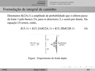 Motivac¸ ˜ao 
Formulac¸ ˜ao 
Algumas referˆencias 
Propagador via integral de caminho 
Exemplo: Oscilador Harmˆonico 
Formulac¸ ˜ao de integral de caminho 
Denotamos K(2A;1) a amplitude de probabilidade que o el´etron passe 
da fonte 1 pelo buraco 2A, para os detectores 3, e assim por diante. Da 
equac¸ ˜ao (3) temos, ent˜ao, 
K(3; 1) = K(3; 2A)K(2A; 1) + K(3; 2B)K(2B; 1) (4) 
Figure : Experimento de fenda dupla 
UFSM Dyana C. Duarte 8/42 
 