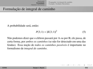 Motivac¸ ˜ao 
Formulac¸ ˜ao 
Algumas referˆencias 
Propagador via integral de caminho 
Exemplo: Oscilador Harmˆonico 
Formulac¸ ˜ao de integral de caminho 
A probabilidade ser´a, ent˜ao: 
P(3; 1) = jK(3; 1)j2 (5) 
N˜ao podemos dizer que o el´etron passar´a por A ou por B; ele passa, de 
certa forma, por ambos os caminhos (se n˜ao for detectado em uma das 
fendas). Essa noc¸ ˜ao de todos os caminhos poss´ıveis ´e importante no 
formalismo de integral de caminho. 
UFSM Dyana C. Duarte 9/42 
 
